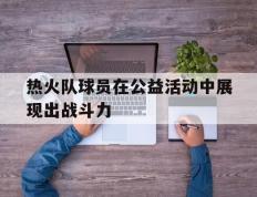 乐鱼体育-关于热火队球员在公益活动中展现出战斗力的信息
