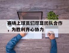 乐鱼体育网站入口-赛场上球员们尽显团队合作，为胜利齐心协力