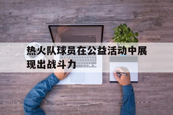 乐鱼体育-关于热火队球员在公益活动中展现出战斗力的信息
